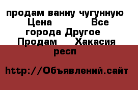  продам ванну чугунную › Цена ­ 7 000 - Все города Другое » Продам   . Хакасия респ.